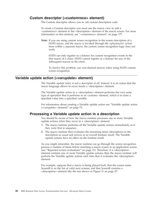 Custom descriptor (<customreco> element)
The Custom descriptor allows you to call custom description code.
To create a Custom descriptor you must use the source view to add a
<customreco> element to the <description> element of the macro screen. For more
information on this element, see “<customreco> element” on page 177.
Note: If you are using custom screen recognition in the screen descriptors of a
HATS macro, and the macro is invoked through the <playmacro> action
from within a separate macro, the custom screen recognition logic does not
work.
HATS can only register as a listener for custom recognition events in the
first macro of a chain. HATS cannot register as a listener for any of the
subsequent macros in the chain.
To resolve this problem, use non-chained macros when using HATS custom
screen recognition.
Variable update action (<varupdate> element)
The Variable update entry is not a descriptor at all. Instead, it is an action that the
macro language allows to occur inside a <description> element.
The Variable update action in a <description> element performs the very same
type of operation that it performs in an <actions> element, which is to store a
specified value into a specified variable.
For information about creating a Variable update action see “Variable update action
(<varupdate> element)” on page 73.
Processing a Variable update action in a description
You should be aware of how the macro runtime processes one or more Variable
update actions when they occur in a <description> element:
1. The macro runtime performs all the Variable update actions immediately, as if
they were first in sequence.
2. The macro runtime then evaluates the remaining items (descriptors) in the
description as usual and arrives at an overall boolean result. The Variable
update actions have no effect on the boolean result.
As you might remember, the macro runtime can go through the screen recognition
process a number of times before matching a macro screen to an application screen
(see “Repeated screen evaluations” on page 31). Therefore, if a <description>
element contains one or more Variable update actions, then the macro runtime will
perform the Variable update actions each time that it evaluates the <description>
element.
For example, suppose that a macro is being played back, that the screen name
ScreenB is on the list of valid next screens, and that ScreenB contains a
<description> element like the one shown in Figure 11 on page 47:
46 IBM Rational Host Access Transformation Services: Advanced Macro Guide
 