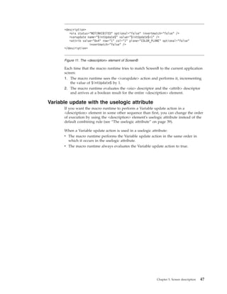 Each time that the macro runtime tries to match ScreenB to the current application
screen:
1. The macro runtime sees the <varupdate> action and performs it, incrementing
the value of $intUpdate$ by 1.
2. The macro runtime evaluates the <oia> descriptor and the <attrib> descriptor
and arrives at a boolean result for the entire <description> element.
Variable update with the uselogic attribute
If you want the macro runtime to perform a Variable update action in a
<description> element in some other sequence than first, you can change the order
of execution by using the <description> element's uselogic attribute instead of the
default combining rule (see “The uselogic attribute” on page 39).
When a Variable update action is used in a uselogic attribute:
v The macro runtime performs the Variable update action in the same order in
which it occurs in the uselogic attribute.
v The macro runtime always evaluates the Variable update action to true.
<description>
<oia status="NOTINHIBITED" optional="false" invertmatch="false" />
<varupdate name="$intUpdate$" value="$intUpdate$+1" />
<attrib value="0x4" row="1" col="1" plane="COLOR_PLANE" optional="false"
invertmatch="false" />
</description>
Figure 11. The <description> element of ScreenB
Chapter 5. Screen description 47
 