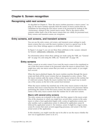 Chapter 6. Screen recognition
Recognizing valid next screens
As described in Chapter 4, “How the macro runtime processes a macro screen,” on
page 25, the macro runtime typically finds the names of macro screens that are
candidates for becoming the next macro screen to be processed by looking in the
<nextscreens> element of the current macro screen. That is, the macro screen
contains within itself a list of the macro screens that can validly be processed next.
Entry screens and transient screens are exceptions.
Entry screens, exit screens, and transient screens
You can use the entry screen, exit screen, and transient screen settings to mark
macro screens that you want the macro runtime to treat in a special way. In the
source view, these settings appear as attributes of the <screen> element.
In Figure 1 on page 5, you can see these three attributes in the <screen> element
for Screen1: entryscreen, exitscreen, and transient.
For information about where these settings are made using the VME, see “General
tab” on page 114, and using the AME, see “Screens tab” on page 136.
Entry screens
Mark a screen as an entry screen if you want the macro screen to be considered as
one of the first macro screens to be processed when the macro is played back. You
might have only one macro screen that you mark as a entry screen, or you might
have several.
When the macro playback begins, the macro runtime searches through the macro
script and finds all the macro screens that are designated as entry screens. Then
the macro runtime adds the names of these entry macro screens to the runtime list
of valid next screens. Finally the macro runtime tries in the usual way to match
one of the screens on the list to the current host terminal.
When the macro runtime has matched one of the entry macro screens to the host
terminal, that macro screen becomes the first macro screen to be processed. Before
performing the actions in the first macro screen, the macro runtime removes the
names of the entry macro screens from the runtime list of valid next screens.
Macro with several entry screens
The entry screens are evaluated in the order that they appear in the macro script.
One of the situations in which you might have several entry screens in the same
macro is when a host application begins with a series of application screens one
after another, such as application screen A, followed by application screen B,
followed by application screen C. For instance, screen A might be a logon screen,
screen B a screen that starts several supporting processes, and screen C the first
actual screen of the application.
In this situation, you might want the user to be able to run the macro whether the
user was at application screen A, B, or C.
© Copyright IBM Corp. 2003, 2011 49
 