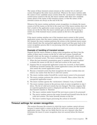 The names of these transient screens remain on the runtime list of valid next
screens throughout the entire macro playback. Whenever the macro runtime adds
the names of new candidate macro screens (from the <nextscreens> element of the
current macro screen) to the list, the macro runtime adds these new candidate
names ahead of the names of the transient screens, so that the names of the
transient screens are always at the end of the list.
Whenever the macro runtime performs screen recognition, it evaluates the macro
screens of all the names on the list in the usual way. If the macro runtime does not
find a match to the application screen among the candidate macro screens whose
names are on the list, then the macro runtime goes on down the list trying to
match one of the transient macro screens named on the list to the application
screen.
If the macro runtime matches one of the transient macro screens to the current
application screen, then the macro runtime does not remove any names from the
list. Instead, the macro runtime performs the actions in the transient macro screen
(which should clear the unexpected application screen) and then goes back to the
screen recognition process that it was pursuing when the unexpected application
screen occurred.
Example of handling of transient screen
Suppose that the macro runtime is doing screen recognition and that it has the
names of three macro screens on the list of valid next screens: ScreenB and
ScreenD, which are the names of candidate screens, and ScreenR, which is the
name of a transient screen. The macro runtime performs the following steps:
1. When the host terminal's presentation space is updated, the macro runtime
evaluates the names on the list of valid next screens in the usual way.
2. Suppose that an unexpected application screen has occurred, so that neither
ScreenB nor ScreenD matches the current application screen, but that ScreenR
does match the current application screen.
3. Because a transient screen has been recognized, the macro runtime does not
remove any names from the list of valid next screens.
4. The macro runtime makes ScreenR the current macro screen to be processed.
5. The macro runtime performs the actions in ScreenR. These actions clear the
unexpected application screen.
6. The macro runtime ignores the <nextscreens> element, if any, in ScreenR.
7. The macro runtime returns to the previous task of screen recognition in step 1
above. The list of valid next screens has not changed. This time, suppose that
an expected application screen is displayed and that the macro runtime finds
that ScreenD matches it. Therefore:
a. The macro runtime makes ScreenD the next macro screen to be processed.
b. The macro runtime removes the names ScreenB and ScreenD from the list of
valid next screens. The name ScreenR remains on the list.
c. The macro runtime begins processing the actions in ScreenD.
Timeout settings for screen recognition
This section discusses the scenario in which the macro runtime cannot advance
because it cannot match a screen on the list of valid next screens to the current
application screen. There are two fields that let you set a timeout value that
terminates the macro if screen recognition does not succeed before the timeout
expires:
Chapter 6. Screen recognition 51
 