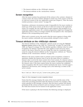 v The timeout attribute on the <HAScript> element.
v The timeout attribute on the <nextscreens> element.
Screen recognition
After the macro runtime has performed all the actions in the <actions> element of
a macro screen, the macro runtime attempts to match one of the screens on the list
of valid next screens to the new application screen (see Chapter 4, “How the macro
runtime processes a macro screen,” on page 25).
Sometimes, unforeseen circumstances make it impossible for the macro runtime to
match any of the macro screens on the list of valid next screens to the application
screen. For example, the user might type an input sequence that navigates to an
unforeseen application screen. Or, a systems programmer might have changed the
application screen so that it no longer matches the description in the <description>
element of the corresponding macro screen.
When such a scenario occurs, the result is that the macro appears to hang while
the macro runtime continually and unsuccessfully attempts to find a match.
Timeout attribute on the <HAScript> element
The timeout attribute on the <HAScript> element can be set using the Timeout
between screens setting in the VME, see “General tab” on page 113, and in the
AME, see Figure 61 on page 135. This attribute specifies a timeout value for screen
recognition. By default, if specified the value applies to each and every macro
screen in the macro. However, you can change the value for a particular macro
screen by using the timeout attribute on the <nextscreens> element, see “Timeout
attribute on the <nextscreens> element” on page 53).
Whenever the macro runtime starts to perform screen recognition, it checks to
determine whether the timeout value is set for the entire macro or whether a
timeout value is set for the macro screen's list of next screens. If a timeout value is
set, then the macro runtime sets a timer to the number of milliseconds specified by
the timeout value. If the timer expires before the macro runtime has completed
screen recognition, then the macro runtime terminates the macro. An Error page is
displayed in the browser, and a message such as the following is written to the
server console:
Notice that this message displays the name of the macro and the name of the
screen that was being processed when the timeout occurred. For example, if the
screen specified in this message is ScreenA, then the macro runtime had already
performed all the actions in ScreenA and was trying to match a macro screen in
the Valid Next Screens list for ScreenA to the application screen.
If the macro is playing in the host terminal, the following message is displayed:
Macro timed out: (Macro=ispf_ex2, Screen=screen_address_type)
Figure 12. Error message for screen recognition timeout
52 IBM Rational Host Access Transformation Services: Advanced Macro Guide
 