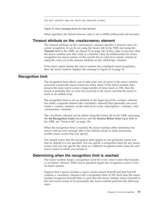 When specified, the default timeout value is set to 60000 milliseconds (60 seconds).
Timeout attribute on the <nextscreens> element
The timeout attribute on the <nextscreens> element specifies a timeout value for
screen recognition. It can be set using the Source tab in the VME and using the
Timeout field in the AME, see Figure 73 on page 146. If this value is non-zero, then
the macro runtime uses this value as a timeout value (in milliseconds) for screen
recognition for macro screens on the current list of valid next screens, instead of
using the value set in the timeout attribute on the <HAScript> element.
If the timer expires before the macro runtime has completed screen recognition,
then the macro runtime displays the message in Figure 12 on page 52.
Recognition limit
The recognition limit allows you to take some sort of action if the macro runtime
processes a particular macro screen too many times. If the macro runtime does
process the same macro screen a large number of times (such as 100), then the
reason is probably that an error has occurred in the macro and that the macro is
stuck in an endless loop.
The recognition limit is not an attribute in the begin tag of the <screen> element,
but rather a separate element (the <recolimit> element) that optionally can occur
inside a <screen> element, on the same level as the <description>, <actions>, and
<nextscreens> elements.
The <recolimit> element can be added using the Source tab in the VME, and using
the Set Recognition Limit check box and the Screens Before Error input field in
the AME, see “Screens tab” on page 136.
When the recognition limit is reached, the macro runtime either terminates the
macro with an error message (this is the default action) or starts processing
another macro screen that you specify.
You should notice that the recognition limit applies to one particular screen and
that by default it is not specified. You can specify a recognition limit for any macro
screen, and you can specify the same or a different recognition limit value for each
macro screen in which you include it.
Determining when the recognition limit is reached
The macro runtime keeps a recognition count for every macro screen that includes
a <recolimit> element. When macro playback begins the recognition count is 0 for
all macro screens.
Suppose that a macro includes a macro screen named ScreenB and that ScreenB
contains a <recolimit> element with a recognition limit of 100. Each time the macro
runtime recognizes ScreenB (that is, each time the macro runtime selects ScreenB as
the next macro screen to be processed), the macro runtime performs the following
steps:
The host terminal does not match any expected screens.
Figure 13. Error message shown for host terminal
Chapter 6. Screen recognition 53
 