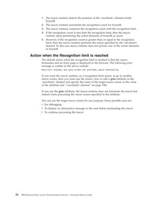 1. The macro runtime detects the presence of the <recolimit> element inside
ScreenB.
2. The macro runtime increments the recognition count for ScreenB.
3. The macro runtime compares the recognition count with the recognition limit.
4. If the recognition count is less than the recognition limit, then the macro
runtime starts performing the action elements of ScreenB as usual.
5. However, if the recognition count is greater than or equal to the recognition
limit, then the macro runtime performs the action specified by the <recolimit>
element. In this case macro runtime does not process any of the action elements
in ScreenB.
Action when the Recognition limit is reached
The default action when the recognition limit is reached is that the macro
terminates and an Error page is displayed in the browser. The following error
message is written to the server console:
Recolimit reached, but goto screen not provided, macro terminating.
If you want the macro runtime, as a recognition limit action, to go to another
macro screen, then you must use the source view to add a goto attribute to the
<recolimit> element and specify the name of the target macro screen as the value
of the attribute (see “<recolimit> element” on page 190).
If you use the goto attribute, the macro runtime does not terminate the macro but
instead starts processing the macro screen specified in the attribute.
You can use the target macro screen for any purpose. Some possible uses are:
v For debugging
v To display an informative message to the user before terminating the macro
v To continue processing the macro
54 IBM Rational Host Access Transformation Services: Advanced Macro Guide
 