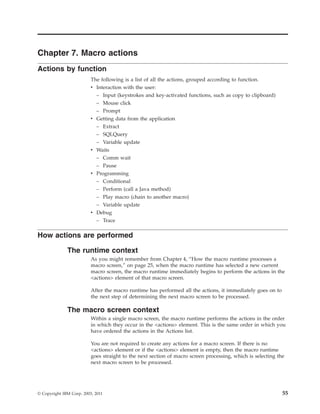 Chapter 7. Macro actions
Actions by function
The following is a list of all the actions, grouped according to function.
v Interaction with the user:
– Input (keystrokes and key-activated functions, such as copy to clipboard)
– Mouse click
– Prompt
v Getting data from the application
– Extract
– SQLQuery
– Variable update
v Waits
– Comm wait
– Pause
v Programming
– Conditional
– Perform (call a Java method)
– Play macro (chain to another macro)
– Variable update
v Debug
– Trace
How actions are performed
The runtime context
As you might remember from Chapter 4, “How the macro runtime processes a
macro screen,” on page 25, when the macro runtime has selected a new current
macro screen, the macro runtime immediately begins to perform the actions in the
<actions> element of that macro screen.
After the macro runtime has performed all the actions, it immediately goes on to
the next step of determining the next macro screen to be processed.
The macro screen context
Within a single macro screen, the macro runtime performs the actions in the order
in which they occur in the <actions> element. This is the same order in which you
have ordered the actions in the Actions list.
You are not required to create any actions for a macro screen. If there is no
<actions> element or if the <actions> element is empty, then the macro runtime
goes straight to the next section of macro screen processing, which is selecting the
next macro screen to be processed.
© Copyright IBM Corp. 2003, 2011 55
 