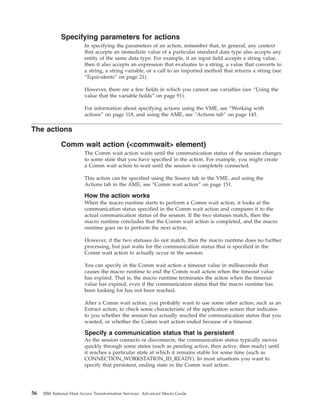 Specifying parameters for actions
In specifying the parameters of an action, remember that, in general, any context
that accepts an immediate value of a particular standard data type also accepts any
entity of the same data type. For example, if an input field accepts a string value,
then it also accepts an expression that evaluates to a string, a value that converts to
a string, a string variable, or a call to an imported method that returns a string (see
“Equivalents” on page 21).
However, there are a few fields in which you cannot use variables (see “Using the
value that the variable holds” on page 91).
For information about specifying actions using the VME, see “Working with
actions” on page 118, and using the AME, see “Actions tab” on page 143.
The actions
Comm wait action (<commwait> element)
The Comm wait action waits until the communication status of the session changes
to some state that you have specified in the action. For example, you might create
a Comm wait action to wait until the session is completely connected.
This action can be specified using the Source tab in the VME, and using the
Actions tab in the AME, see “Comm wait action” on page 151.
How the action works
When the macro runtime starts to perform a Comm wait action, it looks at the
communication status specified in the Comm wait action and compares it to the
actual communication status of the session. If the two statuses match, then the
macro runtime concludes that the Comm wait action is completed, and the macro
runtime goes on to perform the next action.
However, if the two statuses do not match, then the macro runtime does no further
processing, but just waits for the communication status that is specified in the
Comm wait action to actually occur in the session.
You can specify in the Comm wait action a timeout value in milliseconds that
causes the macro runtime to end the Comm wait action when the timeout value
has expired. That is, the macro runtime terminates the action when the timeout
value has expired, even if the communication status that the macro runtime has
been looking for has not been reached.
After a Comm wait action, you probably want to use some other action, such as an
Extract action, to check some characteristic of the application screen that indicates
to you whether the session has actually reached the communication status that you
wanted, or whether the Comm wait action ended because of a timeout.
Specify a communication status that is persistent
As the session connects or disconnects, the communication status typically moves
quickly through some states (such as pending active, then active, then ready) until
it reaches a particular state at which it remains stable for some time (such as
CONNECTION_WORKSTATION_ID_READY). In most situations you want to
specify that persistent, ending state in the Comm wait action.
56 IBM Rational Host Access Transformation Services: Advanced Macro Guide
 