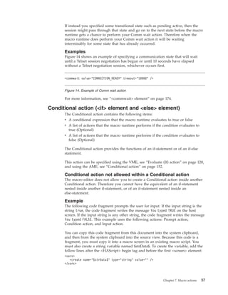 If instead you specified some transitional state such as pending active, then the
session might pass through that state and go on to the next state before the macro
runtime gets a chance to perform your Comm wait action. Therefore when the
macro runtime does perform your Comm wait action it will be waiting
interminably for some state that has already occurred.
Examples
Figure 14 shows an example of specifying a communication state that will wait
until a Telnet session negotiation has begun or until 10 seconds have elapsed
without a Telnet negotiation session, whichever occurs first.
For more information, see “<commwait> element” on page 174.
Conditional action (<if> element and <else> element)
The Conditional action contains the following items:
v A conditional expression that the macro runtime evaluates to true or false
v A list of actions that the macro runtime performs if the condition evaluates to
true (Optional)
v A list of actions that the macro runtime performs if the condition evaluates to
false (Optional)
The Conditional action provides the functions of an if-statement or of an if-else
statement.
This action can be specified using the VME, see “Evaluate (If) action” on page 120,
and using the AME, see “Conditional action” on page 152.
Conditional action not allowed within a Conditional action
The macro editor does not allow you to create a Conditional action inside another
Conditional action. Therefore you cannot have the equivalent of an if-statement
nested inside another if-statement, or of an if-statement nested inside an
else-statement.
Example
The following code fragment prompts the user for input. If the input string is the
string true, the code fragment writes the message You typed TRUE on the host
screen. If the input string is any other string, the code fragment writes the message
You typed FALSE. This example uses the following actions: Prompt action,
Condition action, and Input action.
You can copy this code fragment from this document into the system clipboard,
and then from the system clipboard into the source view. Because this code is a
fragment, you must copy it into a macro screen in an existing macro script. You
must also create a string variable named $strData$. To create the variable, add the
follow lines after the <HAScript> begin tag and before the first <screen> element:
<vars>
<create name="$strData$" type="string" value="" />
</vars>
<commwait value="CONNECTION_READY" timeout="10000" />
Figure 14. Example of Comm wait action
Chapter 7. Macro actions 57
 
