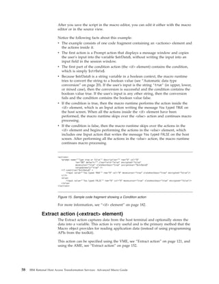 After you save the script in the macro editor, you can edit it either with the macro
editor or in the source view.
Notice the following facts about this example:
v The example consists of one code fragment containing an <actions> element and
the actions inside it.
v The first action is a Prompt action that displays a message window and copies
the user's input into the variable $strData$, without writing the input into an
input field in the session window.
v The first part of the condition action (the <if> element) contains the condition,
which is simply $strData$.
v Because $strData$ is a string variable in a boolean context, the macro runtime
tries to convert the string to a boolean value (see “Automatic data type
conversion” on page 20). If the user's input is the string ’true’ (in upper, lower,
or mixed case), then the conversion is successful and the condition contains the
boolean value true. If the user's input is any other string, then the conversion
fails and the condition contains the boolean value false.
v If the condition is true, then the macro runtime performs the action inside the
<if> element, which is an Input action writing the message You typed TRUE on
the host screen. When all the actions inside the <if> element have been
performed, the macro runtime skips over the <else> action and continues macro
processing.
v If the condition is false, then the macro runtime skips over the actions in the
<if> element and begins performing the actions in the <else> element, which
includes one Input action that writes the message You typed FALSE on the host
screen. After performing all the actions in the <else> action, the macro runtime
continues macro processing.
For more information, see “<if> element” on page 182.
Extract action (<extract> element)
The Extract action captures data from the host terminal and optionally stores the
data into a variable. This action is very useful and is the primary method that the
Macro object provides for reading application data (instead of using programming
APIs from the toolkit).
This action can be specified using the VME, see “Extract action” on page 121, and
using the AME, see “Extract action” on page 152.
<actions>
<prompt name="'Type true or false'" description="" row="0" col="0"
len="80" default="" clearfield="false" encrypted="false"
movecursor="true" xlatehostkeys="true" assigntovar="$strData$"
varupdateonly="true" />
<if condition="$strData$" >
<input value="’You typed TRUE’" row="0" col="0" movecursor="true" xlatehostkeys="true" encrypted="false"/>
</if>
<else>
<input value="’You typed FALSE’" row="0" col="0" movecursor="true" xlatehostkeys="true" encrypted="false"/>
</else>
</actions>
Figure 15. Sample code fragment showing a Condition action
58 IBM Rational Host Access Transformation Services: Advanced Macro Guide
 