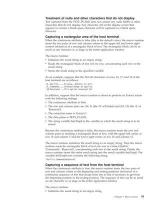 Treatment of nulls and other characters that do not display
Text captured from the TEXT_PLANE does not contain any nulls (0x00) or other
characters that do not display. Any character cell on the display screen that
appears to contain a blank space character will be captured as a blank space
character.
Capturing a rectangular area of the host terminal
When the continuous attribute is false (this is the default value), the macro runtime
treats the two pairs of row and column values as the upper left and lower right
corners (inclusive) of a rectangular block of text. The rectangular block can be as
small as one character or as large as the entire application window.
The macro runtime:
v Initializes the result string to an empty string
v Reads the rectangular block of text row by row, concatenating each row to the
result string
v Stores the result string in the specified variable
As an example, suppose that the first 40 characters of rows 16, 17, and 18 of the
host terminal are as follows:
.8..Outlist.....Display, delete, or prin
.9..Commands....Create/change an applica
.10.Reserved....This option reserved for
In addition, suppose that the macro runtime is about to perform an Extract action
with the following settings:
v The continuous attribute is false.
v The row and column pairs are (16, 5) (the 'O' of Outlist) and (18, 12) (the 'd' of
'Reserved').
v The extraction name is 'Extract1'.
v The data plane is TEXT_PLANE.
v The string variable $strTmp$ is the variable in which the result string is to be
stored.
Because the continuous attribute is false, the macro runtime treats the row and
column pairs as marking a rectangular block of text, with the upper left corner at
row 16 and column 5 and the lower right corner at row 18 and column 12.
The macro runtime initializes the result string to an empty string. Then the macro
runtime reads the rectangular block of text one row at a time ('Outlist.',
'Commands', 'Reserved'), concatenating each row to the result string. Finally the
macro runtime stores the entire result string into the result variable $strTmp$. The
variable $strTmp$ now contains the following string:
’Outlist.CommandsReserved’
Capturing a sequence of text from the host terminal
When the continuous attribute is true, the macro runtime treats the two pairs of
row and column values as the beginning and ending positions (inclusive) of a
continuous sequence of text that wraps from line to line if necessary to get from
the beginning position to the ending position. The sequence of text can be as small
as one character or as large as the entire application window.
The macro runtime:
v Initializes the result string to an empty string
Chapter 7. Macro actions 59
 