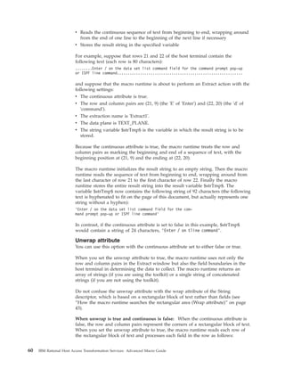v Reads the continuous sequence of text from beginning to end, wrapping around
from the end of one line to the beginning of the next line if necessary
v Stores the result string in the specified variable
For example, suppose that rows 21 and 22 of the host terminal contain the
following text (each row is 80 characters):
........Enter / on the data set list command field for the command prompt pop-up
or ISPF line command............................................................
and suppose that the macro runtime is about to perform an Extract action with the
following settings:
v The continuous attribute is true.
v The row and column pairs are (21, 9) (the 'E' of 'Enter') and (22, 20) (the 'd' of
'command').
v The extraction name is 'Extract1'.
v The data plane is TEXT_PLANE.
v The string variable $strTmp$ is the variable in which the result string is to be
stored.
Because the continuous attribute is true, the macro runtime treats the row and
column pairs as marking the beginning and end of a sequence of text, with the
beginning position at (21, 9) and the ending at (22, 20).
The macro runtime initializes the result string to an empty string. Then the macro
runtime reads the sequence of text from beginning to end, wrapping around from
the last character of row 21 to the first character of row 22. Finally the macro
runtime stores the entire result string into the result variable $strTmp$. The
variable $strTmp$ now contains the following string of 92 characters (the following
text is hyphenated to fit on the page of this document, but actually represents one
string without a hyphen):
’Enter / on the data set list command field for the com-
mand prompt pop-up or ISPF line command’
In contrast, if the continuous attribute is set to false in this example, $strTmp$
would contain a string of 24 characters, ’Enter / on tline command’.
Unwrap attribute
You can use this option with the continuous attribute set to either false or true.
When you set the unwrap attribute to true, the macro runtime uses not only the
row and column pairs in the Extract window but also the field boundaries in the
host terminal in determining the data to collect. The macro runtime returns an
array of strings (if you are using the toolkit) or a single string of concatenated
strings (if you are not using the toolkit).
Do not confuse the unwrap attribute with the wrap attribute of the String
descriptor, which is based on a rectangular block of text rather than fields (see
“How the macro runtime searches the rectangular area (Wrap attribute)” on page
43).
When unwrap is true and continuous is false: When the continuous attribute is
false, the row and column pairs represent the corners of a rectangular block of text.
When you set the unwrap attribute to true, the macro runtime reads each row of
the rectangular block of text and processes each field in the row as follows:
60 IBM Rational Host Access Transformation Services: Advanced Macro Guide
 