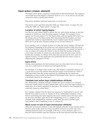 Input action (<input> element)
The Input action sends a sequence of keystrokes to the host terminal. The sequence
can include keys that display a character (such as a, b, c, #, &, and so on) and also
action keys (such as [enter] and others).
This action simulates keyboard input from an actual user.
This action can be specified using the VME, see “Input action” on page 125, and
using the AME, see “Input action” on page 154.
Location at which typing begins
Use the row and column fields to specify the row and column location in the host
terminal at which you want the input sequence to begin. For example, if you
specify row 23 and column 17 in the Input action, and you specify Hello world as
the String value of the Input action, then (assuming that the location you have
specified lies within an input field) the macro runtime types the key sequence
Hello world on the host terminal starting at row 23 and column 17.
If you specify a row or column location of 0, then the macro runtime will type the
key sequence beginning at the actual row and column location of the text cursor
on the host terminal when the Input action is performed. You should not specify a
row or column of 0 unless the context is one in which the location of the text
cursor does not matter or unless you can predict where the text cursor will be
located (for example, if a Mouse click action has just moved the text cursor to a
specific location, or if the application has positioned the text cursor as part of
displaying the application screen).
Input errors
During macro playback, the host terminal reacts to a key input error in the same
way as it would react if an actual user had typed the key.
For example, if an Input action sends a key that displays a character (such as a, b,
c, #, & and so on) to the session when the text cursor is not located in a 3270 or
5250 input field, then the session responds by inhibiting the key input and
displaying an error symbol in the Operator Information Area, just as it would with
a keystroke typed by an actual user.
Translate host action keys (xlatehostkeys attribute)
The xlatehostkeys attribute indicates whether the macro runtime is to interpret
action key names (such as [copy], [enter], [tab], and so on) in the input sequence as
action keys or as literal sequences of characters. The default is true (interpret the
action key names as action keys).
For example, suppose that the input key sequence is ’[up][up]Hello world’ and
that the text cursor is at row 4, column 10. If the xlatehostkeys attribute is true,
then in performing this input sequence the macro runtime moves the text cursor
up two rows and then types Hello world beginning at row 2, column 10. In
contrast, if the xlatehostkeys attribute is false, then the macro runtime types
[up][up]Hello world beginning at row 4, column 10.
Move cursor to end of input (movecursor attribute)
When the movecursor attribute is true (the default), then the macro runtime moves
the text cursor in the same way that it would be moved if an actual user were
entering keyboard input. For example, if the key is a text character, such as 'a',
then the macro runtime types the character on the host terminal and then moves
62 IBM Rational Host Access Transformation Services: Advanced Macro Guide
 