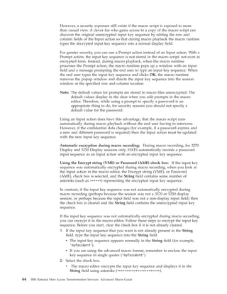 However, a security exposure still exists if the macro script is exposed to more
than casual view. A clever foe who gains access to a copy of the macro script can
discover the original unencrypted input key sequence by editing the row and
column fields of the Input action so that during macro playback the macro runtime
types the decrypted input key sequence into a normal display field.
For greater security, you can use a Prompt action instead of an Input action. With a
Prompt action, the input key sequence is not stored in the macro script, not even in
encrypted form. Instead, during macro playback, when the macro runtime
processes the Prompt action, the macro runtime pops up a window with an input
field and a message prompting the end user to type an input key sequence. When
the end user types the input key sequence and clicks OK, the macro runtime
removes the popup window and directs the input key sequence into the session
window at the specified row and column location.
Note: The default values for prompts are stored in macro files unencrypted. The
default values display in the clear when you edit prompts in the macro
editor. Therefore, while using a prompt to specify a password is an
appropriate thing to do, for security reasons you should not specify a
default value for the password.
Using an Input action does have this advantage, that the macro script runs
automatically during macro playback without the end user having to intervene.
However, if the confidential data changes (for example, if a password expires and
a new and different password is required) then the Input action must be updated
with the new input key sequence.
Automatic encryption during macro recording: During macro recording, for 3270
Display and 5250 Display sessions only, HATS automatically records a password
input sequence as an Input action with an encrypted input key sequence.
Using the Encrypt string (VME) or Password (AME) check box: If the input key
sequence was automatically encrypted during macro recording, when you look at
the Input action in the macro editor, the Encrypt string (VME), or Password
(AME), check box is selected, and the String field contains some number of
asterisks (such as ******) representing the encrypted input key sequence.
In contrast, if the input key sequence was not automatically encrypted during
macro recording (perhaps because the session was not a 3270 or 5250 display
session, or perhaps because the input field was not a non-display input field) then
the check box is cleared and the String field contains the unencrypted input key
sequence.
If the input key sequence was not automatically encrypted during macro recording,
you can encrypt it in the macro editor. Follow these steps to encrypt the input key
sequence. Before you start, clear the check box if it is not already cleared.
1. If the input key sequence that you want is not already present in the String
field, type the input key sequence into the String field.
v The input key sequence appears normally in the String field (for example,
’myPassWord’).
v If you are using the advanced macro format, remember to enclose the input
key sequence in single quotes (’myPassWord’).
2. Select the check box.
v The macro editor encrypts the input key sequence and displays it in the
String field using asterisks (***********************).
64 IBM Rational Host Access Transformation Services: Advanced Macro Guide
 