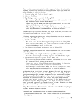 If you want to create an encrypted input key sequence, but you do not want the
input key sequence to be displayed in unencrypted form as you type it into the
String field, use the following method:
1. Clear the String field if it is not already empty.
2. Select the check box.
3. Type the input key sequence into the String field.
v If you are using the advanced macro format, remember to enclose the input
key sequence in single quotes (’myPassWord’).
v As you type into the String field, the macro editor displays the characters
using asterisks (’myPassword’ is displayed as ************).
v When the input focus leaves the String field (that is, when you click some
other field) then the macro editor encrypts the input key sequence.
After the input key sequence is encrypted, you might decide that you do not want
it to be encrypted or that you want to revise it.
If the input key sequence is encrypted and you decide that you do not want it to
be encrypted, then follow these steps:
1. Clear the check box.
v The macro editor discards the encrypted string and clears the String field.
v If for some reason the String field is not cleared, then delete the characters in
it using the backspace key or the delete key.
2. Type the unencrypted input key sequence into the String field.
If the input key sequence is encrypted and you decide that you want to revise it,
follow these steps:
1. Clear the String field using the backspace key or the delete key.
v Delete the entire encrypted input key sequence, so that the field is empty.
2. Type the revised input key sequence into the String field.
v If you are using the advanced macro format, remember to enclose the input
key sequence in single quotes (’myPassWord’).
v As you type into the String field, the macro editor displays the characters
using asterisks (’myPassword’ is displayed as ************).
v When the input focus leaves the String field (that is, when you click some
other field) then the macro editor encrypts the input key sequence.
Do not try to revise an encrypted input key sequence by typing over or inserting
characters into the string of asterisks in the String field (*******)! If you do, then
you corrupt the encrypted input key sequence with your unencrypted revisions.
Then the macro editor, believing that you have typed in an unencrypted string,
re-encrypts the corrupted sequence. The result is that during macro playback,
when the macro runtime processes the Input action, the decrypted sequence is not
the input key sequence that you expected. (Also, if you are using the advanced
macro format and you do not enclose the corrupted input key sequence with single
quotes, the macro editor generates an error message).
Using the source view: The source view follows the same rules for encrypting an
input key sequence as the macro editor.
The source view always allows you to do either of the following actions:
v Type into the editable text area a new <input> element that encrypts the input
key sequence.
Chapter 7. Macro actions 65
 
