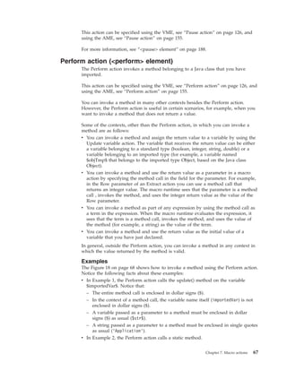 This action can be specified using the VME, see “Pause action” on page 126, and
using the AME, see “Pause action” on page 155.
For more information, see “<pause> element” on page 188.
Perform action (<perform> element)
The Perform action invokes a method belonging to a Java class that you have
imported.
This action can be specified using the VME, see “Perform action” on page 126, and
using the AME, see “Perform action” on page 155.
You can invoke a method in many other contexts besides the Perform action.
However, the Perform action is useful in certain scenarios, for example, when you
want to invoke a method that does not return a value.
Some of the contexts, other than the Perform action, in which you can invoke a
method are as follows:
v You can invoke a method and assign the return value to a variable by using the
Update variable action. The variable that receives the return value can be either
a variable belonging to a standard type (boolean, integer, string, double) or a
variable belonging to an imported type (for example, a variable named
$objTmp$ that belongs to the imported type Object, based on the Java class
Object).
v You can invoke a method and use the return value as a parameter in a macro
action by specifying the method call in the field for the parameter. For example,
in the Row parameter of an Extract action you can use a method call that
returns an integer value. The macro runtime sees that the parameter is a method
call , invokes the method, and uses the integer return value as the value of the
Row parameter.
v You can invoke a method as part of any expression by using the method call as
a term in the expression. When the macro runtime evaluates the expression, it
sees that the term is a method call, invokes the method, and uses the value of
the method (for example, a string) as the value of the term.
v You can invoke a method and use the return value as the initial value of a
variable that you have just declared.
In general, outside the Perform action, you can invoke a method in any context in
which the value returned by the method is valid.
Examples
The Figure 18 on page 68 shows how to invoke a method using the Perform action.
Notice the following facts about these examples:
v In Example 1, the Perform action calls the update() method on the variable
$importedVar$. Notice that:
– The entire method call is enclosed in dollar signs ($).
– In the context of a method call, the variable name itself (importedVar) is not
enclosed in dollar signs ($).
– A variable passed as a parameter to a method must be enclosed in dollar
signs ($) as usual ($str$).
– A string passed as a parameter to a method must be enclosed in single quotes
as usual (’Application’).
v In Example 2, the Perform action calls a static method.
Chapter 7. Macro actions 67
 
