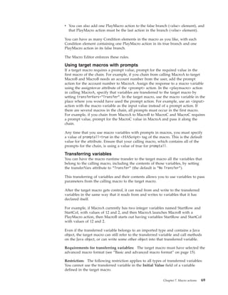 v You can also add one PlayMacro action to the false branch (<else> element), and
that PlayMacro action must be the last action in the branch (<else> element).
You can have as many Condition elements in the macro as you like, with each
Condition element containing one PlayMacro action in its true branch and one
PlayMacro action in its false branch.
The Macro Editor enforces these rules.
Using target macros with prompts
If a target macro requires a prompt value, prompt for the required value in the
first macro of the chain. For example, if you chain from calling MacroA to target
MacroB and MacroB needs an account number from the user, add the prompt
action for the account number to MacroA. Assign the response to a macro variable
using the assigntovar attribute of the <prompt> action. In the <playmacro> action
in calling MacroA, specify that variables are transferred to the target macro by
setting transferVars="Transfer". In the target macro, use the macro variable in the
place where you would have used the prompt action. For example, use an <input>
action with the macro variable as the input value instead of a prompt action. If
there are several macros in the chain, all prompts must occur in the first macro.
For example, if you chain from MacroA to MacroB to MacroC and MacroC requires
a prompt value, prompt for the MacroC value in MacroA and pass it along the
chain.
Any time that you use macro variables with prompts in macros, you must specify
a value of promptall=true in the <HAScript> tag of the macro. This is the default
value for the attribute. Ensure that your calling macro, which contains all of the
prompts for the chain, is using a value of true for promptall.
Transferring variables
You can have the macro runtime transfer to the target macro all the variables that
belong to the calling macro, including the contents of those variables, by setting
the transferVars attribute to "Transfer" (the default is "No Transfer").
This transferring of variables and their contents allows you to use variables to pass
parameters from the calling macro to the target macro.
After the target macro gets control, it can read from and write to the transferred
variables in the same way that it reads from and writes to variables that it has
declared itself.
For example, if MacroA currently has two integer variables named StartRow and
StartCol, with values of 12 and 2, and then MacroA launches MacroB with a
PlayMacro action, then MacroB starts out having variables StartRow and StartCol
with values of 12 and 2.
Even if the transferred variable belongs to an imported type and contains a Java
object, the target macro can still refer to the transferred variable and call methods
on the Java object, or can write some other object into that transferred variable.
Requirements for transferring variables: The target macro must have selected the
advanced macro format (see “Basic and advanced macro format” on page 15).
Restriction: The following restriction applies to all types of transferred variables:
You cannot use the transferred variable in the Initial Value field of a variable
defined in the target macro.
Chapter 7. Macro actions 69
 