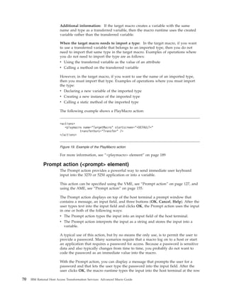 Additional information: If the target macro creates a variable with the same
name and type as a transferred variable, then the macro runtime uses the created
variable rather than the transferred variable.
When the target macro needs to import a type: In the target macro, if you want
to use a transferred variable that belongs to an imported type, then you do not
need to import that same type in the target macro. Examples of operations where
you do not need to import the type are as follows:
v Using the transferred variable as the value of an attribute
v Calling a method on the transferred variable
However, in the target macro, if you want to use the name of an imported type,
then you must import that type. Examples of operations where you must import
the type:
v Declaring a new variable of the imported type
v Creating a new instance of the imported type
v Calling a static method of the imported type
The following example shows a PlayMacro action:
For more information, see “<playmacro> element” on page 189
Prompt action (<prompt> element)
The Prompt action provides a powerful way to send immediate user keyboard
input into the 3270 or 5250 application or into a variable.
This action can be specified using the VME, see “Prompt action” on page 127, and
using the AME, see “Prompt action” on page 155.
The Prompt action displays on top of the host terminal a prompt window that
contains a message, an input field, and three buttons (OK, Cancel, Help). After the
user types text into the input field and clicks OK, the Prompt action uses the input
in one or both of the following ways:
v The Prompt action types the input into an input field of the host terminal.
v The Prompt action interprets the input as a string and stores the input into a
variable.
A typical use of this action, but by no means the only use, is to permit the user to
provide a password. Many scenarios require that a macro log on to a host or start
an application that requires a password for access. Because a password is sensitive
data and also typically changes from time to time, you probably do not want to
code the password as an immediate value into the macro.
With the Prompt action, you can display a message that prompts the user for a
password and that lets the user type the password into the input field. After the
user clicks OK, the macro runtime types the input into the host terminal at the row
<actions>
<playmacro name="TargetMacro" startscreen="*DEFAULT*"
transferVars="Transfer" />
</actions>
Figure 19. Example of the PlayMacro action
70 IBM Rational Host Access Transformation Services: Advanced Macro Guide
 