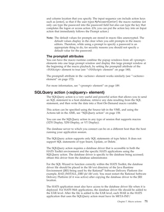 and column location that you specify. The input sequence can include action keys
such as [enter], so that if the user types MyPassword[enter] the macro runtime not
only can type the password into the password field but also can type the key that
completes the logon or access action. (Or, you can put the action key into an Input
action that immediately follows the Prompt action.)
Note: The default values for prompts are stored in macro files unencrypted. The
default values display in the clear when you edit prompts in the macro
editors. Therefore, while using a prompt to specify a password is an
appropriate thing to do, for security reasons you should not specify a
default value for the password.
The promptall attributes
You can have the macro runtime combine the popup windows from all <prompt>
elements into one large prompt window and display this large prompt window at
the beginning of the macro playback, by setting the promptall attribute of the
<HAScript> element to true (see “<HAScript> element” on page 180).
The promptall attribute in the <actions> element works similarly (see “<actions>
element” on page 172).
For more information, see “<prompt> element” on page 189.
SQLQuery action (<sqlquery> element)
The SQLQuery action is a very useful and powerful action that allows you to send
an SQL statement to a host database, retrieve any data resulting from the SQL
statement, and then write the data into a Host On-Demand macro variable.
This action can be specified using the Source tab in the VME, and using the
Actions tab in the AME, see “SQLQuery action” on page 158.
You can use the SQLQuery action in any type of session that supports macros
(3270 Display, 5250 Display, or VT Display).
The database server to which you connect can be on a different host than the host
running your application session.
The SQLQuery action supports only SQL statements of type Select. It does not
support SQL statements of type Insert, Update, or Delete.
The SQLQuery action requires a database driver that is accessible to both the
HATS Toolkit environment and the specific HATS applications using the
SQLQuery action. The database driver is specific to the database being accessed;
obtain this driver from the database administrator.
For the SQL Wizard to function correctly within the HATS Toolkit, the database
driver file should be placed in the libext directory of the Java Runtime
Environment (JRE) being used by the Rational®
Software Delivery Platform (for
example, RAD_INSTALL_DIRjrelibext). You must restart the Rational Software
Delivery Platform (if it was active) after copying the database driver to the JRE
location.
The HATS application must also have access to the database driver file when it is
deployed. For HATS Web applications, the database driver file should be added to
the EAR level. After the file is added to the EAR level, each WAR in the HATS
application that uses the SQLQuery action must have its META-INF/
Chapter 7. Macro actions 71
 