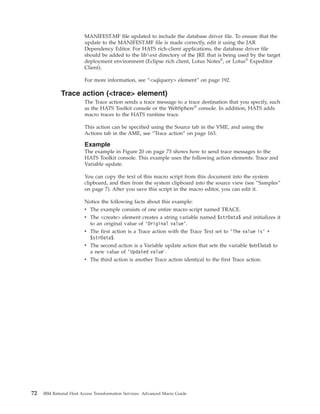 MANIFEST.MF file updated to include the database driver file. To ensure that the
update to the MANIFEST.MF file is made correctly, edit it using the JAR
Dependency Editor. For HATS rich-client applications, the database driver file
should be added to the libext directory of the JRE that is being used by the target
deployment environment (Eclipse rich client, Lotus Notes®
, or Lotus®
Expeditor
Client).
For more information, see “<sqlquery> element” on page 192.
Trace action (<trace> element)
The Trace action sends a trace message to a trace destination that you specify, such
as the HATS Toolkit console or the WebSphere®
console. In addition, HATS adds
macro traces to the HATS runtime trace.
This action can be specified using the Source tab in the VME, and using the
Actions tab in the AME, see “Trace action” on page 163.
Example
The example in Figure 20 on page 73 shows how to send trace messages to the
HATS Toolkit console. This example uses the following action elements: Trace and
Variable update.
You can copy the text of this macro script from this document into the system
clipboard, and then from the system clipboard into the source view (see “Samples”
on page 7). After you save this script in the macro editor, you can edit it.
Notice the following facts about this example:
v The example consists of one entire macro script named TRACE.
v The <create> element creates a string variable named $strData$ and initializes it
to an original value of ’Original value’.
v The first action is a Trace action with the Trace Text set to ’The value is’ +
$strData$.
v The second action is a Variable update action that sets the variable $strData$ to
a new value of ’Updated value'.
v The third action is another Trace action identical to the first Trace action.
72 IBM Rational Host Access Transformation Services: Advanced Macro Guide
 