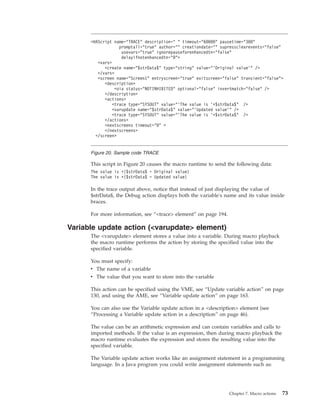 This script in Figure 20 causes the macro runtime to send the following data:
The value is +{$strData$ = Original value}
The value is +{$strData$ = Updated value}
In the trace output above, notice that instead of just displaying the value of
$strData$, the Debug action displays both the variable's name and its value inside
braces.
For more information, see “<trace> element” on page 194.
Variable update action (<varupdate> element)
The <varupdate> element stores a value into a variable. During macro playback
the macro runtime performs the action by storing the specified value into the
specified variable.
You must specify:
v The name of a variable
v The value that you want to store into the variable
This action can be specified using the VME, see “Update variable action” on page
130, and using the AME, see “Variable update action” on page 163.
You can also use the Variable update action in a <description> element (see
“Processing a Variable update action in a description” on page 46).
The value can be an arithmetic expression and can contain variables and calls to
imported methods. If the value is an expression, then during macro playback the
macro runtime evaluates the expression and stores the resulting value into the
specified variable.
The Variable update action works like an assignment statement in a programming
language. In a Java program you could write assignment statements such as:
<HAScript name="TRACE" description=" " timeout="60000" pausetime="300"
promptall="true" author="" creationdate="" supressclearevents="false"
usevars="true" ignorepauseforenhancedtn="false"
delayifnotenhancedtn="0">
<vars>
<create name="$strData$" type="string" value="'Original value'" />
</vars>
<screen name="Screen1" entryscreen="true" exitscreen="false" transient="false">
<description>
<oia status="NOTINHIBITED" optional="false" invertmatch="false" />
</description>
<actions>
<trace type="SYSOUT" value="'The value is '+$strData$" />
<varupdate name="$strData$" value="'Updated value'" />
<trace type="SYSOUT" value="'The value is '+$strData$" />
</actions>
<nextscreens timeout="0" >
</nextscreens>
</screen>
Figure 20. Sample code TRACE
Chapter 7. Macro actions 73
 