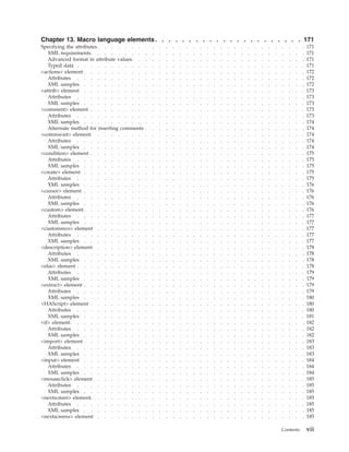 Chapter 13. Macro language elements. . . . . . . . . . . . . . . . . . . . . . 171
Specifying the attributes . . . . . . . . . . . . . . . . . . . . . . . . . . . . . . . 171
XML requirements. . . . . . . . . . . . . . . . . . . . . . . . . . . . . . . . 171
Advanced format in attribute values. . . . . . . . . . . . . . . . . . . . . . . . . . 171
Typed data . . . . . . . . . . . . . . . . . . . . . . . . . . . . . . . . . . 171
<actions> element . . . . . . . . . . . . . . . . . . . . . . . . . . . . . . . . . 172
Attributes . . . . . . . . . . . . . . . . . . . . . . . . . . . . . . . . . . 172
XML samples . . . . . . . . . . . . . . . . . . . . . . . . . . . . . . . . . 172
<attrib> element . . . . . . . . . . . . . . . . . . . . . . . . . . . . . . . . . 173
Attributes . . . . . . . . . . . . . . . . . . . . . . . . . . . . . . . . . . 173
XML samples . . . . . . . . . . . . . . . . . . . . . . . . . . . . . . . . . 173
<comment> element . . . . . . . . . . . . . . . . . . . . . . . . . . . . . . . . 173
Attributes . . . . . . . . . . . . . . . . . . . . . . . . . . . . . . . . . . 173
XML samples . . . . . . . . . . . . . . . . . . . . . . . . . . . . . . . . . 174
Alternate method for inserting comments . . . . . . . . . . . . . . . . . . . . . . . . 174
<commwait> element . . . . . . . . . . . . . . . . . . . . . . . . . . . . . . . 174
Attributes . . . . . . . . . . . . . . . . . . . . . . . . . . . . . . . . . . 174
XML samples . . . . . . . . . . . . . . . . . . . . . . . . . . . . . . . . . 174
<condition> element . . . . . . . . . . . . . . . . . . . . . . . . . . . . . . . . 175
Attributes . . . . . . . . . . . . . . . . . . . . . . . . . . . . . . . . . . 175
XML samples . . . . . . . . . . . . . . . . . . . . . . . . . . . . . . . . . 175
<create> element . . . . . . . . . . . . . . . . . . . . . . . . . . . . . . . . . 175
Attributes . . . . . . . . . . . . . . . . . . . . . . . . . . . . . . . . . . 175
XML samples . . . . . . . . . . . . . . . . . . . . . . . . . . . . . . . . . 176
<cursor> element . . . . . . . . . . . . . . . . . . . . . . . . . . . . . . . . . 176
Attributes . . . . . . . . . . . . . . . . . . . . . . . . . . . . . . . . . . 176
XML samples . . . . . . . . . . . . . . . . . . . . . . . . . . . . . . . . . 176
<custom> element. . . . . . . . . . . . . . . . . . . . . . . . . . . . . . . . . 176
Attributes . . . . . . . . . . . . . . . . . . . . . . . . . . . . . . . . . . 177
XML samples . . . . . . . . . . . . . . . . . . . . . . . . . . . . . . . . . 177
<customreco> element . . . . . . . . . . . . . . . . . . . . . . . . . . . . . . . 177
Attributes . . . . . . . . . . . . . . . . . . . . . . . . . . . . . . . . . . 177
XML samples . . . . . . . . . . . . . . . . . . . . . . . . . . . . . . . . . 177
<description> element . . . . . . . . . . . . . . . . . . . . . . . . . . . . . . . 178
Attributes . . . . . . . . . . . . . . . . . . . . . . . . . . . . . . . . . . 178
XML samples . . . . . . . . . . . . . . . . . . . . . . . . . . . . . . . . . 178
<else> element . . . . . . . . . . . . . . . . . . . . . . . . . . . . . . . . . . 178
Attributes . . . . . . . . . . . . . . . . . . . . . . . . . . . . . . . . . . 179
XML samples . . . . . . . . . . . . . . . . . . . . . . . . . . . . . . . . . 179
<extract> element . . . . . . . . . . . . . . . . . . . . . . . . . . . . . . . . . 179
Attributes . . . . . . . . . . . . . . . . . . . . . . . . . . . . . . . . . . 179
XML samples . . . . . . . . . . . . . . . . . . . . . . . . . . . . . . . . . 180
<HAScript> element . . . . . . . . . . . . . . . . . . . . . . . . . . . . . . . . 180
Attributes . . . . . . . . . . . . . . . . . . . . . . . . . . . . . . . . . . 180
XML samples . . . . . . . . . . . . . . . . . . . . . . . . . . . . . . . . . 181
<if> element. . . . . . . . . . . . . . . . . . . . . . . . . . . . . . . . . . . 182
Attributes . . . . . . . . . . . . . . . . . . . . . . . . . . . . . . . . . . 182
XML samples . . . . . . . . . . . . . . . . . . . . . . . . . . . . . . . . . 182
<import> element . . . . . . . . . . . . . . . . . . . . . . . . . . . . . . . . . 183
Attributes . . . . . . . . . . . . . . . . . . . . . . . . . . . . . . . . . . 183
XML samples . . . . . . . . . . . . . . . . . . . . . . . . . . . . . . . . . 183
<input> element . . . . . . . . . . . . . . . . . . . . . . . . . . . . . . . . . 184
Attributes . . . . . . . . . . . . . . . . . . . . . . . . . . . . . . . . . . 184
XML samples . . . . . . . . . . . . . . . . . . . . . . . . . . . . . . . . . 184
<mouseclick> element . . . . . . . . . . . . . . . . . . . . . . . . . . . . . . . 185
Attributes . . . . . . . . . . . . . . . . . . . . . . . . . . . . . . . . . . 185
XML samples . . . . . . . . . . . . . . . . . . . . . . . . . . . . . . . . . 185
<nextscreen> element. . . . . . . . . . . . . . . . . . . . . . . . . . . . . . . . 185
Attributes . . . . . . . . . . . . . . . . . . . . . . . . . . . . . . . . . . 185
XML samples . . . . . . . . . . . . . . . . . . . . . . . . . . . . . . . . . 185
<nextscreens> element . . . . . . . . . . . . . . . . . . . . . . . . . . . . . . . 185
Contents vii
 
