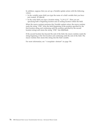 In addition, suppose that you set up a Variable update action with the following
values:
v In the variable name field you type the name of a field variable that you have
just created, $fldData$.
v In the value field you type a location string, ’5,14:5,17’. Here you are
specifying both a beginning location and an ending location within the field.
When the macro runtime performs this Variable update action, the macro runtime
reads the string ’VTOC’ from the field (beginning at the position specified by the
first location string and continuing until the position specified by the second
location string) and stores the string ’VTOC’ into $fldData$.
If the second location lies beyond the end of the field, the macro runtime reads the
string beginning at the first location and continuing until the end of the field. The
macro runtime then stores this string into the field variable.
For more information, see “<varupdate> element” on page 196.
76 IBM Rational Host Access Transformation Services: Advanced Macro Guide
 