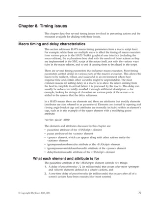 Chapter 8. Timing issues
This chapter describes several timing issues involved in processing actions and the
resources available for dealing with these issues.
Macro timing and delay characteristics
This section addresses HATS macro timing parameters from a macro script level.
For example, while there are multiple ways to affect the timing of macro execution
from various places in the HATS Toolkit graphical user interface (including the
macro editors), the explanations here deal with the results of those actions as they
are implemented in the XML script of the macro itself, not with the various ways
(tabs in the macro editors, and so on) of causing them to be placed in the script.
There are several timing parameters that influence macro execution. Most timing
parameters control delays in various parts of the macro's execution. This allows the
macro to be resilient, robust, and successful in an environment where host
response time and certain other variables might be unpredictable. The most
common reason for adding delay in a macro is to allow the screen coming from
the host to complete its arrival before it is processed by the macro. This delay can
usually be reduced or totally avoided if enough additional description — for
example, looking for strings of characters on various parts of the screen — is
added to the screens that the delay addresses.
In a HATS macro, there are elements and there are attributes that modify elements
(attributes are also referred to as parameters). Elements are framed by opening and
closing angle bracket tags and attributes are normally included within an element's
tags, such as in this example of the screen element with a modifying pause
attribute:
<screen pause=15000>
The elements and attributes discussed in this chapter are:
v pausetime attribute of the <HAScript> element
v pause attribute of the <screen> element
v <pause> element, which can appear along with other actions inside the
<actions> element
v ignorepauseforenhancedtn attribute of the <HAScript> element
v ignorepauseoverrideforenhancedtn attribute of the <pause> element
v delayifnotenhancedtn attribute of the <HAScript> element
What each element and attribute is for
The pausetime attribute of the <HAScript> element controls two things:
1. A delay of pausetimevalue /2 (in milliseconds) that occurs after most <prompt>
and <insert> elements defined in a screen's actions, and
2. A one-time delay of pausetimevalue (in milliseconds) that occurs after all of a
screen's actions have been executed (for most screens)
© Copyright IBM Corp. 2003, 2011 77
 