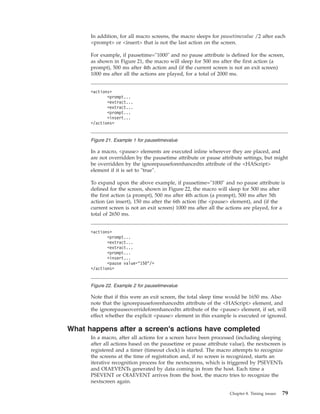 In addition, for all macro screens, the macro sleeps for pausetimevalue /2 after each
<prompt> or <insert> that is not the last action on the screen.
For example, if pausetime="1000" and no pause attribute is defined for the screen,
as shown in Figure 21, the macro will sleep for 500 ms after the first action (a
prompt), 500 ms after 4th action and (if the current screen is not an exit screen)
1000 ms after all the actions are played, for a total of 2000 ms.
In a macro, <pause> elements are executed inline wherever they are placed, and
are not overridden by the pausetime attribute or pause attribute settings, but might
be overridden by the ignorepauseforenhancedtn attribute of the <HAScript>
element if it is set to "true".
To expand upon the above example, if pausetime="1000" and no pause attribute is
defined for the screen, shown in Figure 22, the macro will sleep for 500 ms after
the first action (a prompt), 500 ms after 4th action (a prompt), 500 ms after 5th
action (an insert), 150 ms after the 6th action (the <pause> element), and (if the
current screen is not an exit screen) 1000 ms after all the actions are played, for a
total of 2650 ms.
Note that if this were an exit screen, the total sleep time would be 1650 ms. Also
note that the ignorepauseforenhancedtn attribute of the <HAScript> element, and
the ignorepauseoverrideforenhancedtn attribute of the <pause> element, if set, will
effect whether the explicit <pause> element in this example is executed or ignored.
What happens after a screen's actions have completed
In a macro, after all actions for a screen have been processed (including sleeping
after all actions based on the pausetime or pause attribute value), the nextscreen is
registered and a timer (timeout clock) is started. The macro attempts to recognize
the screens at the time of registration and, if no screen is recognized, starts an
iterative recognition process for the nextscreens, which is triggered by PSEVENTs
and OIAEVENTs generated by data coming in from the host. Each time a
PSEVENT or OIAEVENT arrives from the host, the macro tries to recognize the
nextscreen again.
<actions>
<prompt...
<extract...
<extract...
<prompt...
<insert...
</actions>
Figure 21. Example 1 for pausetimevalue
<actions>
<prompt...
<extract...
<extract...
<prompt...
<insert...
<pause value="150"/>
</actions>
Figure 22. Example 2 for pausetimevalue
Chapter 8. Timing issues 79
 