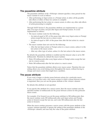 The pausetime attribute
The pausetime attribute of the <HAScript> element specifies a time period for the
macro runtime to wait as follows:
v After performing an Input action or a Prompt action, to allow all the possible
side effects of either of these two actions to complete
v After performing the last action in a macro screen, to allow any other side effects
of action-processing to complete
Through HATS Version 5, the pausetime attribute was implemented as a pause
after every type of action, not just after Input and Prompt actions. It is now
implemented as follows:
v The macro runtime waits for the following:
– An interval equal to 50% of the pause time after every Input action or Prompt
action except the last one in a macro screen.
– An interval equal to 100% of the pause time after the last action in a macro
screen.
v The macro runtime does not wait for the following:
– After the last Input action or Prompt action in a macro screen, unless it is the
last action in the macro screen.
– After any other type of action, unless it is the last action in the macro screen.
By default, the pausetime attribute is enabled and the timeout value is set to 300
milliseconds. Therefore by default the macro runtime:
v Waits 150 milliseconds after every Input action or Prompt action except the last
one in a macro screen.
v Waits 300 milliseconds after the last action in a macro screen.
Notice that the pausetime attribute affects every macro screen. Therefore this one
setting allows you avoid timing errors throughout the macro, without having to
change each macro screen that might have a problem.
The pause attribute
If you want a longer or shorter pause between actions for a particular macro
screen, or if you have only a few macro screens in which a pause between actions
is important, then you can use the pause attribute of the <screen> element.
By default, this attribute is not specified.
If you specify this attribute for a macro screen, then the macro runtime uses the
specified number of milliseconds for the pause between actions for this particular
macro screen.
For example, if for ScreenA you set the pause attribute to 500 milliseconds, then
the macro runtime waits 250 milliseconds after each Input action and Prompt
action in ScreenA except the last one, and waits 500 milliseconds after the last
action in ScreenA.
When the macro runtime processes a macro screen with the pause attribute of the
<screen> element specified, it ignores the setting of the pausetime attribute of the
<HAScript> element, and uses only the value in the pause attribute.
Chapter 8. Timing issues 81
 