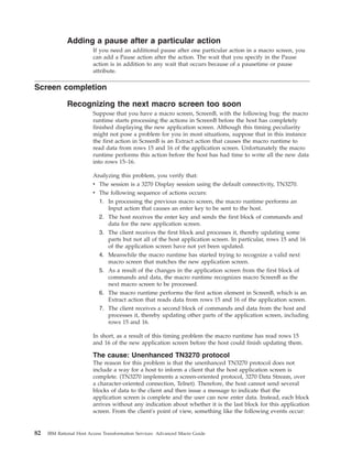 Adding a pause after a particular action
If you need an additional pause after one particular action in a macro screen, you
can add a Pause action after the action. The wait that you specify in the Pause
action is in addition to any wait that occurs because of a pausetime or pause
attribute.
Screen completion
Recognizing the next macro screen too soon
Suppose that you have a macro screen, ScreenB, with the following bug: the macro
runtime starts processing the actions in ScreenB before the host has completely
finished displaying the new application screen. Although this timing peculiarity
might not pose a problem for you in most situations, suppose that in this instance
the first action in ScreenB is an Extract action that causes the macro runtime to
read data from rows 15 and 16 of the application screen. Unfortunately the macro
runtime performs this action before the host has had time to write all the new data
into rows 15–16.
Analyzing this problem, you verify that:
v The session is a 3270 Display session using the default connectivity, TN3270.
v The following sequence of actions occurs:
1. In processing the previous macro screen, the macro runtime performs an
Input action that causes an enter key to be sent to the host.
2. The host receives the enter key and sends the first block of commands and
data for the new application screen.
3. The client receives the first block and processes it, thereby updating some
parts but not all of the host application screen. In particular, rows 15 and 16
of the application screen have not yet been updated.
4. Meanwhile the macro runtime has started trying to recognize a valid next
macro screen that matches the new application screen.
5. As a result of the changes in the application screen from the first block of
commands and data, the macro runtime recognizes macro ScreenB as the
next macro screen to be processed.
6. The macro runtime performs the first action element in ScreenB, which is an
Extract action that reads data from rows 15 and 16 of the application screen.
7. The client receives a second block of commands and data from the host and
processes it, thereby updating other parts of the application screen, including
rows 15 and 16.
In short, as a result of this timing problem the macro runtime has read rows 15
and 16 of the new application screen before the host could finish updating them.
The cause: Unenhanced TN3270 protocol
The reason for this problem is that the unenhanced TN3270 protocol does not
include a way for a host to inform a client that the host application screen is
complete. (TN3270 implements a screen-oriented protocol, 3270 Data Stream, over
a character-oriented connection, Telnet). Therefore, the host cannot send several
blocks of data to the client and then issue a message to indicate that the
application screen is complete and the user can now enter data. Instead, each block
arrives without any indication about whether it is the last block for this application
screen. From the client's point of view, something like the following events occur:
82 IBM Rational Host Access Transformation Services: Advanced Macro Guide
 