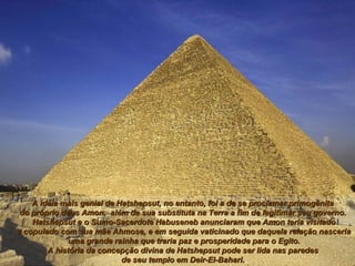A idéia mais genial de Hatshepsut, no entanto, foi a de se proclamar primogênitaA idéia mais genial de Hatshepsut, no entanto, foi a de se proclamar primogênita
do próprio deus Amon, além de sua substituta na Terra a fim de legitimar seu governo.do próprio deus Amon, além de sua substituta na Terra a fim de legitimar seu governo.
Hatshepsut e o Sumo-Sacerdote Habuseneb anunciaram que Amon teria visitadoHatshepsut e o Sumo-Sacerdote Habuseneb anunciaram que Amon teria visitado
e copulado com sua mãe Ahmose, e em seguida vaticinado que daquela relação nasceriae copulado com sua mãe Ahmose, e em seguida vaticinado que daquela relação nasceria
uma grande rainha que traria paz e prosperidade para o Egito.uma grande rainha que traria paz e prosperidade para o Egito.
A história da concepção divina de Hatshepsut pode ser lida nas paredesA história da concepção divina de Hatshepsut pode ser lida nas paredes
de seu templo em Deir-El-Bahari.de seu templo em Deir-El-Bahari.
 