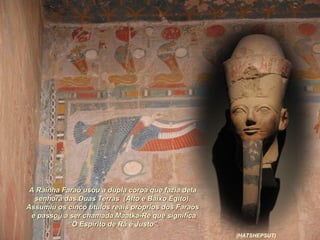 A Rainha Faraó usou a dupla coroa que fazia delaA Rainha Faraó usou a dupla coroa que fazia dela
senhora das Duas Terras (Alto e Baixo Egito).senhora das Duas Terras (Alto e Baixo Egito).
Assumiu os cinco títulos reais próprios dos FaraósAssumiu os cinco títulos reais próprios dos Faraós
e passou a ser chamada Maatka-Re que significae passou a ser chamada Maatka-Re que significa
““O Espírito de Rá é Justo”.O Espírito de Rá é Justo”.
(HATSHEPSUT)
 