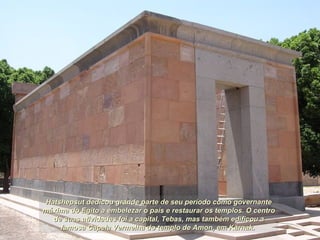 Hatshepsut dedicou grande parte de seu período como governanteHatshepsut dedicou grande parte de seu período como governante
máxima do Egito a embelezar o país e restaurar os templos. O centromáxima do Egito a embelezar o país e restaurar os templos. O centro
de suas atividades foi a capital, Tebas, mas também edificou ade suas atividades foi a capital, Tebas, mas também edificou a
famosa Capela Vermelha do templo de Amon, em Karnak.famosa Capela Vermelha do templo de Amon, em Karnak.
 