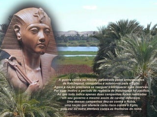 A guerra contra os Hiscos, perpetrada pelos antepassados
de Hatchepsut, conquistou a autonomia para o Egito.
Agora a nação precisava se reerguer e enriquecer suas reservas.
Por esse motivo o período de regência de Hatshepsut foi pacífico.
Ao que tudo indica apenas duas campanhas foram realizadas
em seu governo e mesmo assim de caráter defensivo.
Uma dessas campanhas deu-se contra a Núbia,
uma nação que oferecia certo risco contra o Egito,
pois vez ou outra atentava contra as fronteiras do reino.
 