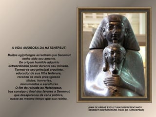 A VIDA AMOROSA DA HATSHEPSUT:
Muitos egiptólogos acreditam que Senemut
tenha sido seu amante.
De origem humilde adquiriu
extraordinário poder durante seu reinado.
Tornou-se seu principal arquiteto,
educador de sua filha Neferure,
recebeu os mais prestigiosos
títulos, honrarias,
monumentos e esculturas.
O fim do reinado de Hatshepsut,
traz consigo o final dos favores a Senemut,
que desapareceu da cena pública,
quase ao mesmo tempo que sua rainha.
(UMA DE VÁRIAS ESCULTURAS REPRESENTANDO
SENEMUT COM NEFERURE, FILHA DE HATSHEPSUT)
 
