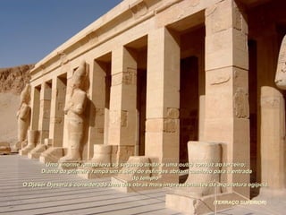 Uma enorme rampa leva ao segundo andar e uma outra conduz ao terceiro;Uma enorme rampa leva ao segundo andar e uma outra conduz ao terceiro;
Diante da primeira rampa uma série de esfinges abriam caminho para a entradaDiante da primeira rampa uma série de esfinges abriam caminho para a entrada
do templo.do templo.
O Djeser Djeseru é considerado uma das obras mais impressionantes da arquitetura egípcia.O Djeser Djeseru é considerado uma das obras mais impressionantes da arquitetura egípcia.
(TERRAÇO SUPERIOR)
 
