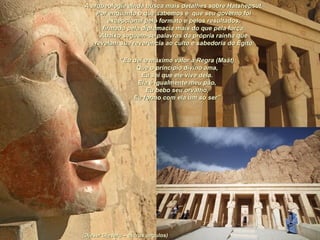 (Djeser Djeseru – outros ângulos)(Djeser Djeseru – outros ângulos)
A arqueologia ainda busca mais detalhes sobre Hatshepsut.A arqueologia ainda busca mais detalhes sobre Hatshepsut.
Por enquanto o que sabemos é que seu governo foiPor enquanto o que sabemos é que seu governo foi
excepcional pelo formato e pelos resultados,excepcional pelo formato e pelos resultados,
firmado pela diplomacia mais do que pela força.firmado pela diplomacia mais do que pela força.
Abaixo seguem-se palavras da própria rainha queAbaixo seguem-se palavras da própria rainha que
revelam sua reverência ao culto e sabedoria do Egito:revelam sua reverência ao culto e sabedoria do Egito:
““Eu dei o máximo valor à Regra (Maât)Eu dei o máximo valor à Regra (Maât)
Que o princípio divino ama,Que o princípio divino ama,
Eu sei que ele vive dela.Eu sei que ele vive dela.
Ela é igualmente meu pão,Ela é igualmente meu pão,
Eu bebo seu orvalho,Eu bebo seu orvalho,
Eu formo com ela um só ser”Eu formo com ela um só ser”
 