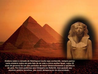 Embora sobre o reinado de Hatshepsut muito seja conhecido, sempre pairou
certo mistério sobre ela pelo fato de ter sido a única mulher faraó, cujos 22
anos de governo foi um dos períodos de maior desenvolvimento e opulência
do país. Foi mais poderosa que Cleópatra ou Nefertiti, mas quando seu
domínio político terminou, seu nome desapareceu na obscuridade...
 
