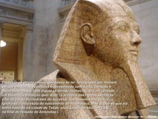 Especula-se erroneamente que possa se ter feito passar por homem,Especula-se erroneamente que possa se ter feito passar por homem,
porque em várias esculturas é apresentada com barba, contudo oporque em várias esculturas é apresentada com barba, contudo o
nome Hatshepsut, com o qual se tornou conhecida, era, na verdade,nome Hatshepsut, com o qual se tornou conhecida, era, na verdade,
um título cuja tradução quer dizer "a primeira das nobres senhoras”,um título cuja tradução quer dizer "a primeira das nobres senhoras”,
e foi no cargo de madrasta do sucessor que assumiu a regência.e foi no cargo de madrasta do sucessor que assumiu a regência.
Ignora-se a data exata do nascimento de Hatshepsut, mas supõe-se que elaIgnora-se a data exata do nascimento de Hatshepsut, mas supõe-se que ela
tenha nascido na cidade de Tebas, atual Luxor, no século 15 a,C.tenha nascido na cidade de Tebas, atual Luxor, no século 15 a,C.
no final do reinado de Amenotep I.no final do reinado de Amenotep I.
(Hashepsut - Metropolitan Museum- Nova Iorque)
 