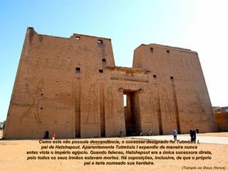 Como este não possuía descendência, o sucessor designado foi Tutmósis I,Como este não possuía descendência, o sucessor designado foi Tutmósis I,
pai de Hatshepsut. Aparentemente Tutmósis I expandiu de maneira nuncapai de Hatshepsut. Aparentemente Tutmósis I expandiu de maneira nunca
antes vista o império egípcio. Quando faleceu, Hatshepsut era a única sucessora direta,antes vista o império egípcio. Quando faleceu, Hatshepsut era a única sucessora direta,
pois todos os seus irmãos estavam mortos. Há suposições, inclusive, de que o própriopois todos os seus irmãos estavam mortos. Há suposições, inclusive, de que o próprio
pai a teria nomeado sua herdeira.pai a teria nomeado sua herdeira.
(Templo ao Deus Horus)
 