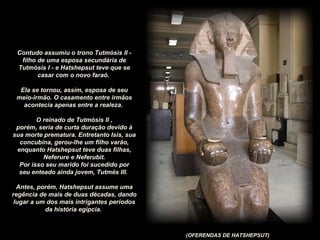 (OFERENDAS DE HATSHEPSUT)
Contudo assumiu o trono Tutmósis II -
filho de uma esposa secundária de
Tutmósis I - e Hatshepsut teve que se
casar com o novo faraó.
Ela se tornou, assim, esposa de seu
meio-irmão. O casamento entre irmãos
acontecia apenas entre a realeza.
O reinado de Tutmósis II ,
porém, seria de curta duração devido à
sua morte prematura. Entretanto Isis, sua
concubina, gerou-lhe um filho varão,
enquanto Hatshepsut teve duas filhas,
Neferure e Neferubit.
Por isso seu marido foi sucedido por
seu enteado ainda jovem, Tutmés III.
Antes, porém, Hatshepsut assume uma
regência de mais de duas décadas, dando
lugar a um dos mais intrigantes períodos
da história egípcia.
 