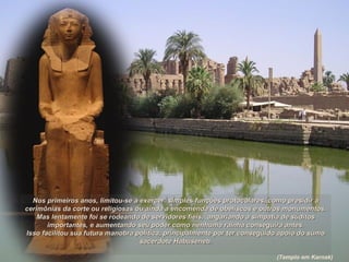 Nos primeiros anos, limitou-se a exercer simples funções protocolares, como presidir aNos primeiros anos, limitou-se a exercer simples funções protocolares, como presidir a
cerimônias da corte ou religiosas ou ainda a encomenda de obeliscos e outros monumentos.cerimônias da corte ou religiosas ou ainda a encomenda de obeliscos e outros monumentos.
Mas lentamente foi se rodeando de servidores fiéis, angariando a simpatia de súditosMas lentamente foi se rodeando de servidores fiéis, angariando a simpatia de súditos
importantes, e aumentando seu poder como nenhuma rainha conseguira antes.importantes, e aumentando seu poder como nenhuma rainha conseguira antes.
Isso facilitou sua futura manobra política, principalmente por ter conseguido apoio do sumoIsso facilitou sua futura manobra política, principalmente por ter conseguido apoio do sumo
sacerdote Habuseneb.sacerdote Habuseneb.
(Templo em Karnak)
 