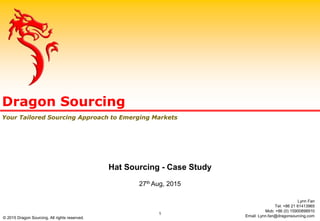 Dragon Sourcing
Your Tailored Sourcing Approach to Emerging Markets
Hat Sourcing - Case Study
27th Aug, 2015
Lynn Fan
Tel: +86 21 61413965
Mob: +86 (0) 15900898910
Email: Lynn.fan@dragonsourcing.com
1
© 2015 Dragon Sourcing. All rights reserved.
 