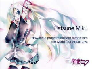 Hatsune Miku
How did a program mascot turned into
             the world ﬁrst virtual diva
 
