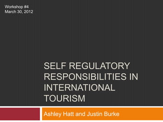 Workshop #4
March 30, 2012




                 SELF REGULATORY
                 RESPONSIBILITIES IN
                 INTERNATIONAL
                 TOURISM
                 Ashley Hatt and Justin Burke
 