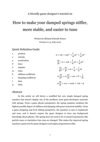 1
A friendly game designer's tutorial on
How to make your damped springs stiffer,
more stable, and easier to tune
Written by Michael Schmidt Nissen
Version 0.7.3, July 2019
Quick Definition Guide
x position
v velocity
a acceleration
F force
J impulse
m mass
k stiffness coefficient
c damping coefficient
t time
Δ delta
Abstract
In this article we will derive a modified but very simple damped spring
equation that doesn't display any of the problems most game-developers associate
with springs. From a game physics perspective, the spring equation combines the
highest possible degree of stiffness and damping with great numerical stability. From
a game designing and level editing perspective, the equation is easy to implement
and tune, and it doesn't require the game designer to have any background
knowledge about physics. The spring does not need to be re-tuned if parameters like
particle mass or simulation time step are changed. This makes the improved spring
equation a great tool for game designers and engine programmers alike.
 