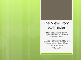 The View From Both Sides Midwifery-Assisted Birth Experience of a Student Nurse-Midwife Melissa Hatter, BSN, RNC-OB Virtual International Day of the Midwife May, 2011 