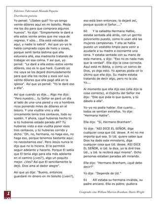 1
0
Yo pensé: "¿Sabes qué? Yo–yo tengo
veinte dólares aquí en mi bolsillo. Meda
me los dio para que comprara algunos
huevos". Yo dije: "Simplemente le daré a
ella estos veinte antes que me vaya de
regreso. Y sólo... Ella está retirada de
aquí, y nadie lo sabrá". Así que yo–yo le
había comprado cajas de hielo y cosas,
porque sentí tanta lástima que ella
estuviera allá, esa madrecita tratando de
trabajar en esa colina. Y así que, yo
pensé: "Le daré a ella estos–estos veinte
dólares, eso es lo que haré. Cuando yo
me vaya se los dejaré disimuladamente
para que ella los reciba y esos son sus
veinte dólares que ella pagó allá en la
iglesia". Así que yo pensé: "Yo le daré eso
a ella".
Así que cuando yo dije... Algo me dijo:
"Pero nuestro... tu Señor se paró un día
al lado de una–una pared y vio a hombres
ricos poniendo miles de dólares en el
tesoro. Y una viudita vino y ella
únicamente tenía tres centavos, todo su
sostén. Y ahora, ¿qué hubieras hecho tú
si tú hubieras estado parado allí? Tú
hubieras visto a esa viudita poner esos
tres centavos, y tú hubieras corrido y
dicho: „Oh, no, hermana, no haga eso, no
haga eso, porque tenemos bastante aquí;
no necesitamos eso'. Pero Jesús nunca le
dijo que no lo hiciera. El le permitió
seguir adelante y hacerlo. Porque El sabía
que El tenía algo para ella más adelante
en el camino (¿ves?), algo un poquito
mejor. ¿Ves? Así que El sencillamente la
dejó. Dios ama al dador alegre".
Así que yo dije: "Bueno, entonces
guardaré mi dinero en mi bolsillo (¿ven?),
eso está bien entonces; lo dejaré así,
porque quizás el Señor...."
60 Y la calladita Hermana Hattie,
estaba sentada allá atrás, con un gorrito
polvoriento puesto, como lo usan allá las
mujeres campesinas. Y ella se había
puesto un vestidito limpio para venir a
ayudarle a su madre a cocinarme una
cena. Y estaba sentada con su mano de
esta manera, y dijo: "Eso no es nada mas
que la verdad". Ella dijo la cosa correcta.
Aquí está mi Biblia, y como un siervo de
Dios, yo digo esto. Yo apenas podía oír lo
último que ella dijo. Su madre estaba
tratando de decir algo, pero no la oía.
Yo....
Al momento que ella dijo eso (ella dijo la
cosa correcta), el Espíritu del Señor me
dijo: "Dile que pida lo que quiera, y tú
dáselo a ella".
Yo–yo no podía hablar. Ese cuarto...
todos se sentían extraños. Yo dije:
"Hermana Hattie".
Ella dijo: "Sí, Hermano Branham".
Yo dije: "ASI DICE EL SEÑOR, diga
cualquier cosa que Ud. desee. A mí no me
importa qué sea. Si Ud. quiere saber que
Dios ha dado este ministerio, diga
cualquier cosa que Ud. desee. ASI DICE
EL SEÑOR, si Ud. la dice, yo la diré tras
Ud., y Ud. la recibirá aquí mismo". Ocho
personas estaban paradas allí mirando.
Ella dijo: "Hermano Branham, ¿qué debo
decir?"
Yo dije: "Depende de Ud."
61 Allí estaba su hermana inválida, su
padre anciano. Ella es pobre; pudiera
 
