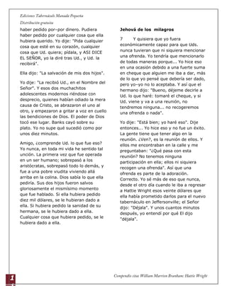 1
1
haber pedido por–por dinero. Pudiera
haber pedido por cualquier cosa que ella
hubiera querido. Yo dije: "Pida cualquier
cosa que esté en su corazón, cualquier
cosa que Ud. quiera; pídala, y ASI DICE
EL SEÑOR, yo la diré tras Ud., y Ud. la
recibirá".
Ella dijo: "La salvación de mis dos hijos".
Yo dije: "La recibió Ud., en el Nombre del
Señor". Y esos dos muchachitos
adolescentes modernos riéndose con
desprecio, quienes habían odiado la mera
causa de Cristo, se abrazaron el uno al
otro, y empezaron a gritar a voz en cuello
las bendiciones de Dios. El poder de Dios
tocó ese lugar. Banks cayó sobre su
plato. Yo no supe qué sucedió como por
unos diez minutos.
Amigo, ¿comprende Ud. lo que fue eso?
Yo nunca, en toda mi vida he sentido tal
unción. La primera vez que fue operada
en un ser humano; sobrepasó a los
aristócratas, sobrepasó todo lo demás, y
fue a una pobre viudita viviendo allá
arriba en la colina. Dios sabía lo que ella
pediría. Sus dos hijos fueron salvos
gloriosamente el mismísimo momento
que fue hablado. Si ella hubiera pedido
diez mil dólares, se le hubieran dado a
ella. Si hubiera pedido la sanidad de su
hermana, se le hubiera dado a ella.
Cualquier cosa que hubiera pedido, se le
hubiera dado a ella.
Jehová de los milagros
7 Y quisiera que yo fuera
económicamente capaz para que Uds.
nunca tuvieran que ni siquiera mencionar
una ofrenda. Yo tendría que mencionarlo
de todas maneras porque... Yo hice eso
en una ocasión debido a una fuerte suma
en cheque que alguien me iba a dar, más
de lo que yo pensé que debería ser dado,
pero yo–yo no lo aceptaba. Y así que el
hermano dijo: "Bueno, déjeme decirle a
Ud. lo que haré: tomaré el cheque, y si
Ud. viene y va a una reunión, no
tendremos ninguna... no recogeremos
una ofrenda o nada".
Yo dije: "Está bien; yo haré eso". Dije
entonces... Yo hice eso y no fue un éxito.
La gente tiene que tener algo en la
reunión. ¿Ven?, es la reunión de ellos. Y
ellos me encontraban en la calle y me
preguntaban: "¿Qué pasa con esta
reunión? No tenemos ninguna
participación en ella; ellos ni siquiera
recogen una ofrenda". Así que una
ofrenda es parte de la adoración.
Correcto. Yo sé más de eso que nunca,
desde el otro día cuando le iba a regresar
a Hattie Wright esos veinte dólares que
ella había prometido darlos para el nuevo
tabernáculo en Jeffersonville; el Señor
dijo: "Déjala". Y unos cuantos minutos
después, yo entendí por qué El dijo
"déjala".
 