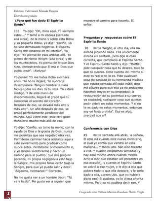 1
2
¿Para qué fue dado El Espiritu
Santo?
133 Yo dije: "Oh, mira aquí. Yo siempre
estoy..." Y tomé a mi esposa (sentada
allá atrás), de la mano y sobre esta Biblia
y su pequeña Biblia, yo dije: "Cariño, yo
he sido demasiado negativo. El Espíritu
Santo me condena en mi interior". Yo
dije: "Yo pienso de esas ardillas allá. Yo
pienso de Hattie Wright (allá atrás) y de
los muchachitos. Yo pienso de lo que Dios
hizo, demostrando que El era el Dios que
podía crear". ¡Aleluya!
Yo pensé: "El me había dicho eso hace
años. „Yo no te dejaré; Yo nunca te
desampararé. Ningún hombre te hará
frente todos los días de tu vida. Yo estaré
contigo. Y de esta mano de
discernimiento, llegará al grado que tú
conocerás el secreto del corazón.
Después de eso, se elevará más alto y
más alto'". Un año después de eso, se
probó perfectamente alrededor del
mundo. Aquí viene este–este otro gran
ministerio mucho más allá de eso.
Yo dije: "Cariño, yo tomo tu mano; con la
ayuda de Dios y la gracia de Dios, nunca
me permitas que sea negativo otra vez.
Permíteme caminar hacia adelante aquí a
este avivamiento para predicar como
nunca antes. Permíteme primeramente ir,
y yo mismo santificarme y hacer un
camino para el pueblo; que mis propios
pecados, mi propia negligencia esté bajo
la Sangre, mis propias fallas estén bajo la
Sangre, para que yo pueda salir y decir:
„¡Síganme, hermanos!'" Correcto.
No me gusta ver a un hombre decir: "Tú
ve y hazlo". Me gusta ver a alguien que
muestre el camino para hacerlo. Sí,
señor.
Preguntas y respuestas sobre El
Espíritu Santo
20 Hattie Wright, el otro día, ella no
estaba pidiendo nada. Ella únicamente
estaba allí sentada, pero dijo la cosa
correcta, que complació al Espíritu Santo.
Y el Espíritu Santo habló y dijo: “Hattie,
pide cualquier cosa que tú desees, todo lo
que tú quieras. Dese cuenta Ud. mismo si
esto es real o no lo es. Pide cualquier
cosa (la sanidad de su hermanita inválida
que estaba sentada allí toda inútil; diez
mil dólares para que ella ya no anduviera
haciendo hoyos en su propiedad; la
restauración de su juventud a su cuerpo
ya acabado); cualquier cosa que quieras
pedir pídelo en estos momentos. Y si no
te es dado en estos momentos, entonces
soy un falso profeta”. Eso es algo,
¿verdad que sí?
Conferencia con Dios
45 Hattie sentada allá atrás, la señora.
El otro día cuando este nuevo ministerio,
el cual yo confío que vendrá en esta
mañana... Y todos Uds. han oído tocante
a ello. Y cuando estábamos sentados (y
hay aquí mismo ahora cuando menos
ocho o diez que estaban allí presentes en
esa ocasión), y cuando el Espíritu Santo
se volvió a esa mujer, y le dijo a ella que
pidiera todo lo que ella deseara, y le sería
dado a ella, ¿creen Uds. que yo hubiera
dicho eso? Si pudiera, yo lo dijera ahorita
mismo. Pero yo no pudiera decir eso. Y
 