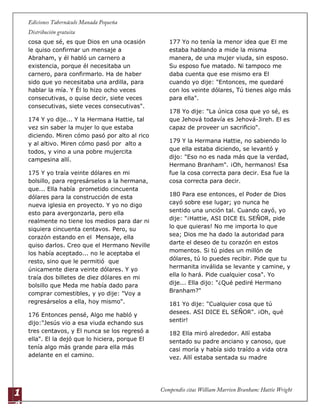 1
4
cosa que sé, es que Dios en una ocasión
le quiso confirmar un mensaje a
Abraham, y él habló un carnero a
existencia, porque él necesitaba un
carnero, para confirmarlo. Ha de haber
sido que yo necesitaba una ardilla, para
hablar la mía. Y Él lo hizo ocho veces
consecutivas, o quise decir, siete veces
consecutivas, siete veces consecutivas".
174 Y yo dije... Y la Hermana Hattie, tal
vez sin saber la mujer lo que estaba
diciendo. Miren cómo pasó por alto al rico
y al altivo. Miren cómo pasó por alto a
todos, y vino a una pobre mujercita
campesina allí.
175 Y yo traía veinte dólares en mi
bolsillo, para regresárselos a la hermana,
que... Ella había prometido cincuenta
dólares para la construcción de esta
nueva iglesia en proyecto. Y yo no digo
esto para avergonzarla, pero ella
realmente no tiene los medios para dar ni
siquiera cincuenta centavos. Pero, su
corazón estando en el Mensaje, ella
quiso darlos. Creo que el Hermano Neville
los había aceptado... no le aceptaba el
resto, sino que le permitió que
únicamente diera veinte dólares. Y yo
traía dos billetes de diez dólares en mi
bolsillo que Meda me había dado para
comprar comestibles, y yo dije: "Voy a
regresárselos a ella, hoy mismo".
176 Entonces pensé, Algo me habló y
dijo:"Jesús vio a esa viuda echando sus
tres centavos, y El nunca se los regresó a
ella". El la dejó que lo hiciera, porque El
tenía algo más grande para ella más
adelante en el camino.
177 Yo no tenía la menor idea que El me
estaba hablando a mide la misma
manera, de una mujer viuda, sin esposo.
Su esposo fue matado. Ni tampoco me
daba cuenta que ese mismo era El
cuando yo dije: "Entonces, me quedaré
con los veinte dólares, Tú tienes algo más
para ella".
178 Yo dije: "La única cosa que yo sé, es
que Jehová todavía es Jehová-Jireh. El es
capaz de proveer un sacrificio".
179 Y la Hermana Hattie, no sabiendo lo
que ella estaba diciendo, se levantó y
dijo: "Eso no es nada más que la verdad,
Hermano Branham". ¡Oh, hermanos! Esa
fue la cosa correcta para decir. Esa fue la
cosa correcta para decir.
180 Para ese entonces, el Poder de Dios
cayó sobre ese lugar; yo nunca he
sentido una unción tal. Cuando cayó, yo
dije: "¡Hattie, ASI DICE EL SEÑOR, pide
lo que quieras! No me importa lo que
sea; Dios me ha dado la autoridad para
darte el deseo de tu corazón en estos
momentos. Si tú pides un millón de
dólares, tú lo puedes recibir. Pide que tu
hermanita inválida se levante y camine, y
ella lo hará. Pide cualquier cosa". Yo
dije... Ella dijo: "¿Qué pediré Hermano
Branham?"
181 Yo dije: "Cualquier cosa que tú
desees. ASI DICE EL SEÑOR". ¡Oh, qué
sentir!
182 Ella miró alrededor. Allí estaba
sentado su padre anciano y canoso, que
casi moría y había sido traído a vida otra
vez. Allí estaba sentada su madre
 