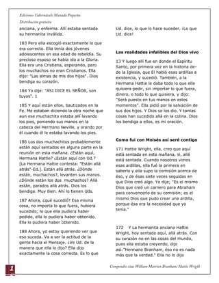 1
5
anciana, y enferma. Allí estaba sentada
su hermanita inválida.
183 Pero ella escogió exactamente lo que
era correcto. Ella tenía dos jóvenes
adolescentes en esa edad de rebeldía. Su
precioso esposo se había ido a la Gloria.
Ella era una Cristiana, esperando, pero
los muchachos no eran Cristianos. Ella
dijo: "Las almas de mis dos hijos". Dios
bendiga su corazón.
184 Yo dije: "ASI DICE EL SEÑOR, son
tuyos". 1
185 Y aquí están ellos, bautizados en la
Fe. Me estaban diciendo la otra noche que
aun ese muchachito estaba allí lavando
los pies, poniendo sus manos en la
cabeza del Hermano Neville, y orando por
él cuando él le estaba lavando los pies.
186 Los dos muchachitos probablemente
están aquí sentados en alguna parte en la
reunión en esta mañana. ¿Están aquí,
Hermana Hattie? ¿Están aquí con Ud.?
[La Hermana Hattie contesta: "Están allá
atrás"-Ed.]. Están allá atrás. ¿Dónde
están, muchachos?, levanten sus manos.
¿Dónde están los dos muchachos? Allá
están, parados allá atrás. Dios los
bendiga. Muy bien. Ahí lo tienen Uds.
187 Ahora, ¿qué sucedió? Esa misma
cosa, no importa lo que fuera, hubiera
sucedido; lo que ella pudiera haber
pedido, ella lo pudiera haber obtenido.
Ella lo pudiera haber obtenido.
188 Ahora, yo estoy queriendo ver que
eso suceda. Va a ser la actitud de la
gente hacia el Mensaje. ¿Ve Ud. de la
manera que ella lo dijo? Ella dijo
exactamente la cosa correcta. Es lo que
Ud. dice, lo que lo hace suceder. ¡Lo que
Ud. dice!
Las realidades infalibles del Dios vivo
13 Y luego allí fue en donde el Espíritu
Santo, por primera vez en la historia de-
de la Iglesia, que El habló esas ardillas a
existencia, y sucedió. También, a la
Hermana Hattie le daba todo lo que ella
quisiera pedir, sin importar lo que fuera,
dinero, o todo lo que quisiera, y dijo:
"Será puesto en tus manos en estos
momentos". Ella pidió por la salvación de
sus dos hijos. Y Dios se los dio. Y tantas
cosas han sucedido allá en la colina. Dios
los bendiga a ellos, es mi oración.
Como fui con Moisés así seré contigo
171 Hattie Wright, ella, creo que aquí
está sentada en esta mañana, si, allá
está sentada. Cuando nosotros vimos
esas ardillas, ella fué la primera en
saberlo y ella supo la comisión acerca de
éso, y de ésas siete veces seguidas en
que Dios creó algo. Yo dije; "Es el mismo
Dios que creó un carnero para Abraham
para convencerlo de su comisión; es el
mismo Dios que pudo crear una ardilla,
porque ésa era la necesidad que yo
tenía."
172 Y La hermanita anciana Hattie
Wright, hoy sentada aquí, allá atrás. Con
su corazón no en las cosas del mundo,
pues ella estaba creyendo, dijo
así:"Hermano Branham, éso no es nada
más que la verdad." Ella no lo dijo
 